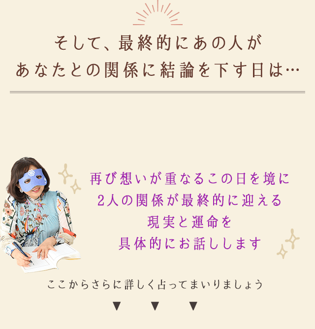 そして、最終的にあの人が
		あなたとの関係に結論を下す日は…
		再び想いが重なるこの日を境に
		2人の関係が最終的に迎える
		現実と運命を具体的にお話しします
		ここからさらに詳しく占ってまいりましょう