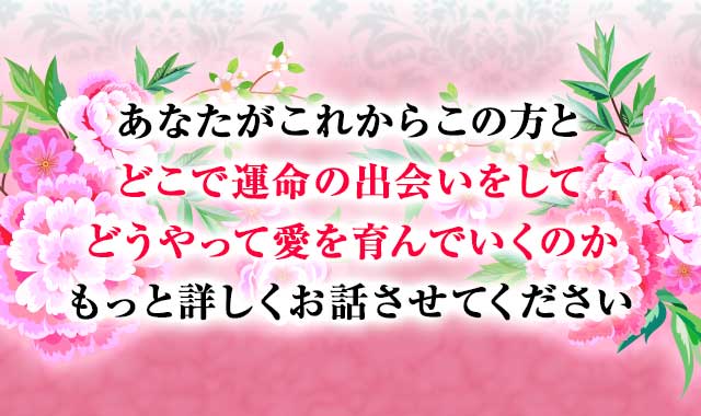 あなたがこれからこの方と どこで運命の出会いをして どうやって愛を育んでいくのか もっと詳しくお話させてください