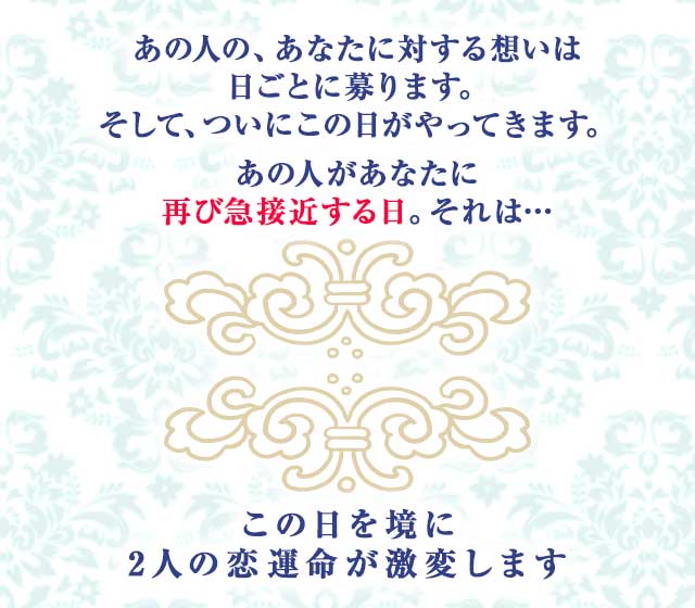 あの人の、あなたに対する想いは 日ごとに募ります。
		そして、ついにこの日がやってきます。
		あの人があなたに再び 急接近する日。それは…
		この日を境に 2人の恋運命が激変します