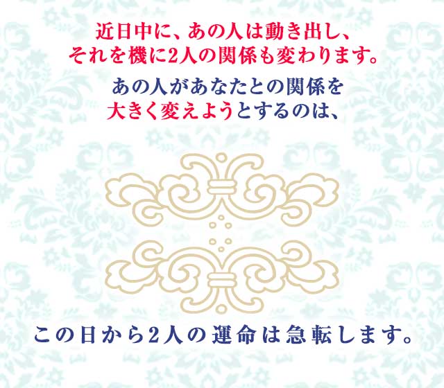 あの人の、あなたに対する想いは 日ごとに募ります。
		そして、ついにこの日がやってきます。
		あの人があなたに再び 急接近する日。それは…
		この日を境に 2人の恋運命が激変します