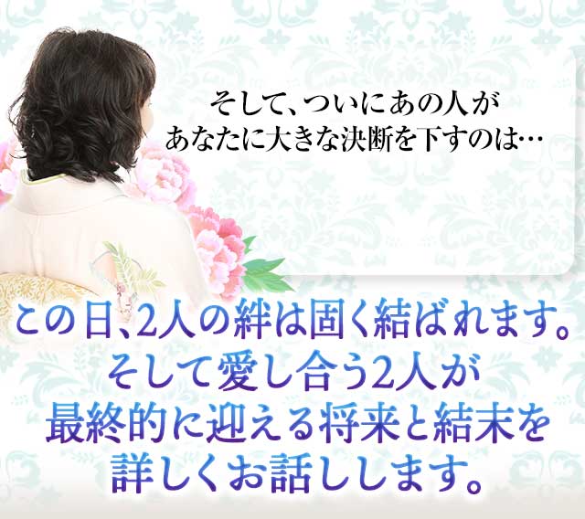 そして、ついにあの人が あなたに大きな決断を下すのは…
		この日、２人の絆は固く結ばれます。 そして愛し合う２人が最終的に迎える 将来と結末を詳しくお話しします。