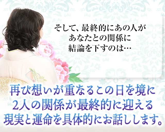 そして、最終的にあの人が あなたとの関係に結論を下すのは…
		再び想いが重なるこの日を境に ２人の関係が最終的に迎える 現実と運命を具体的にお話しします。