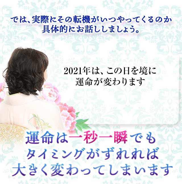 では、実際にその転機がいつやってくるのか
		具体的にお話ししましょう。
		2021年は、この日を境に運命が変わります
		運命は一秒一瞬でも
		タイミングがずれれば
		大きく変わってしまいます