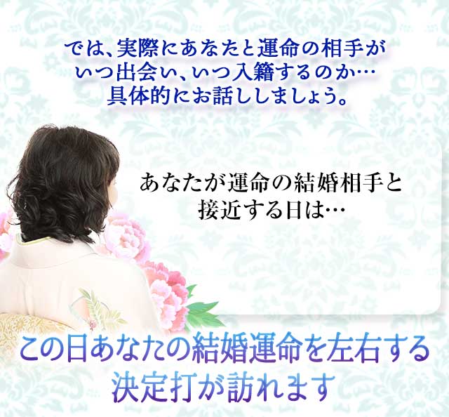 では、実際にあなたと運命の相手が
		いつ出会い、いつ入籍するのか…
		具体的にお話ししましょう。
		あなたが運命の結婚相手と接近する日は…
		この日あなたの結婚運命を左右する
		決定打が訪れます