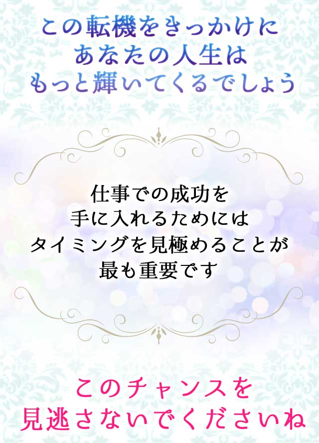 この転機をきっかけにあなたの人生はもっと輝いてくるでしょう
		仕事での成功を手に入れるためにはタイミングを見極めることが最も重要です
		このチャンスを見逃さないでくださいね