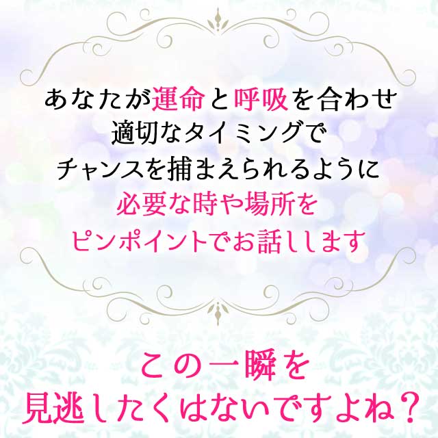 あなたが運命と呼吸を合わせ
		適切なタイミングで
		チャンスを捕まえられるように
		必要な時や場所を
		ピンポイントでお話しします
		この一瞬を見逃したくはないですよね？