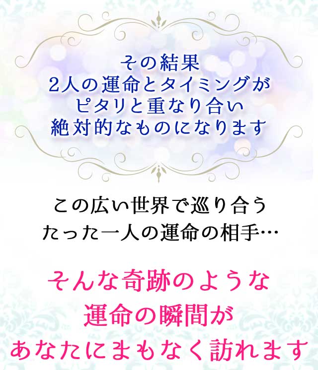 その結果
		2人の運命とタイミングが
		ピタリと重なり合い
		絶対的なものになります
		この広い世界で巡り合う
		たった一人の運命の相手…
		そんな奇跡のような
		運命の瞬間が
		あなたにまもなく訪れます