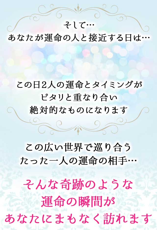 そして…あなたが運命の人と接近する日は… この日2人の運命とタイミングがピタリと重なり合い絶対的なものになります
		この広い世界で巡り合うたった一人の運命の相手…
		そんな奇跡のような運命の瞬間があなたにまもなく訪れます