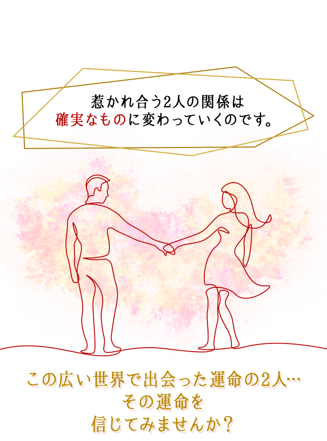 惹かれ合う2人の関係は
		“確実なもの”に変わっていくのです。
		この広い世界で出会った
		運命の2人…
		その運命を信じてみませんか？