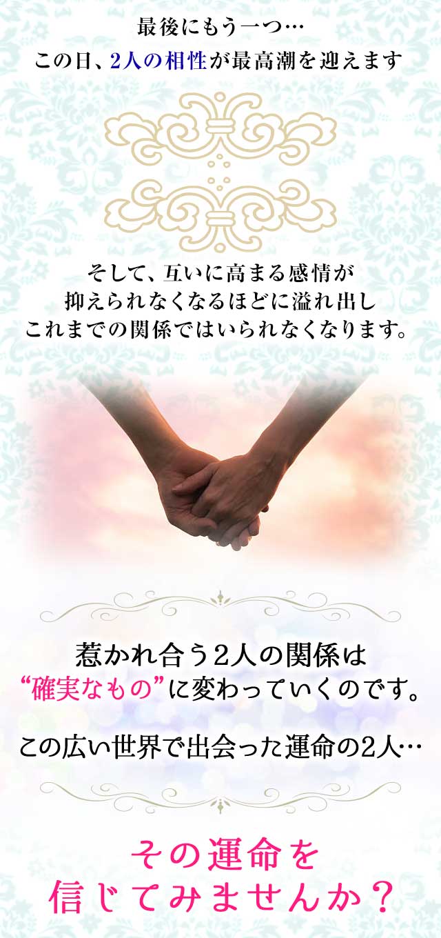 最後にもう一つ…
		この日、2人の相性が
		最高潮を迎えます
		そして、互いに高まる感情が
		抑えられなくなるほどに溢れ出し
		これまでの関係ではいられなくなります。
		惹かれ合う2人の関係は
		“確実なもの”に変わっていくのです。
		この広い世界で出会った
		運命の2人…
		その運命を信じてみませんか？