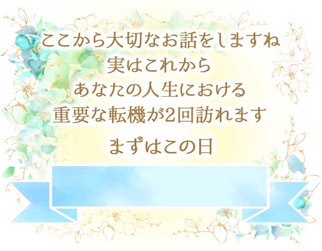 でここから大切なお話をしますね
		実はこれから
		あなたの人生における
		重要な転機が2回訪れます

		まずはこの日