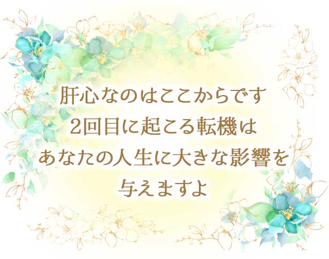 肝心なのはここからです
								2回目に起こる転機は
								あなたの人生に大きな影響を
								与えますよ