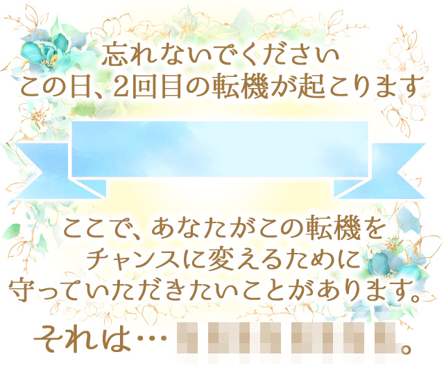 忘れないでください
		この日、2回目の転機が起こります
		ここで、●●さんがこの転機を
		チャンスに変えるために
		守っていただきたいことがあります。
		それは…。