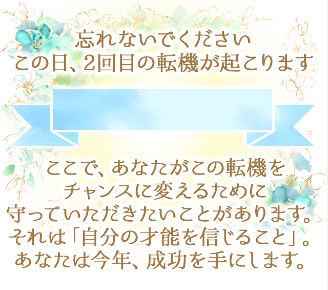 忘れないでください
		この日、2回目の転機が起こります
		ここで、あなたがこの転機を
		チャンスに変えるために
		守っていただきたいことがあります。
		それは「自分の才能を信じること」。
		あなたは今年、成功を手にします。