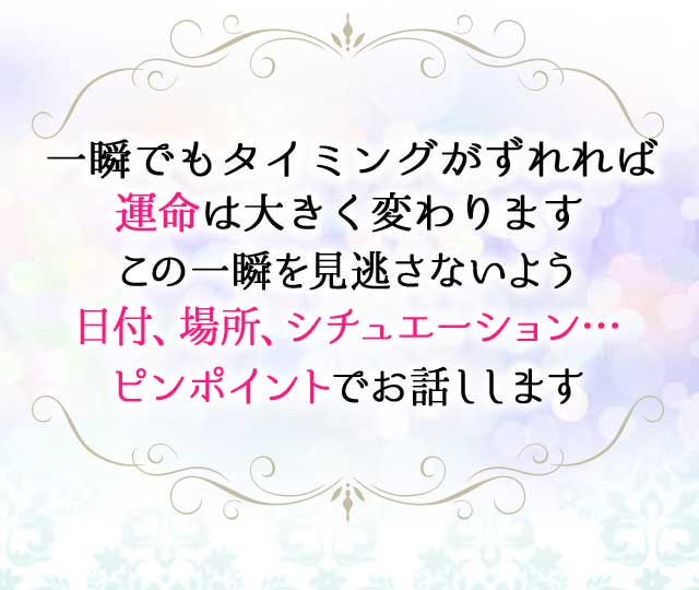 一瞬でもタイミングがずれれば
		運命は大きく変わります
		この一瞬を見逃さないよう
		日付、場所、シチュエーション…
		ピンポイントでお話しします