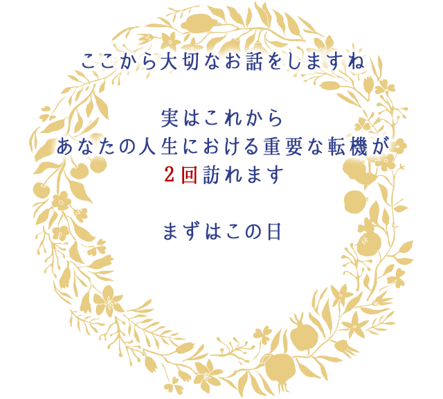 ここから大切なお話をしますね
									実はこれから
									あなたの人生における重要な転機が
									２回訪れます
									まずはこの日