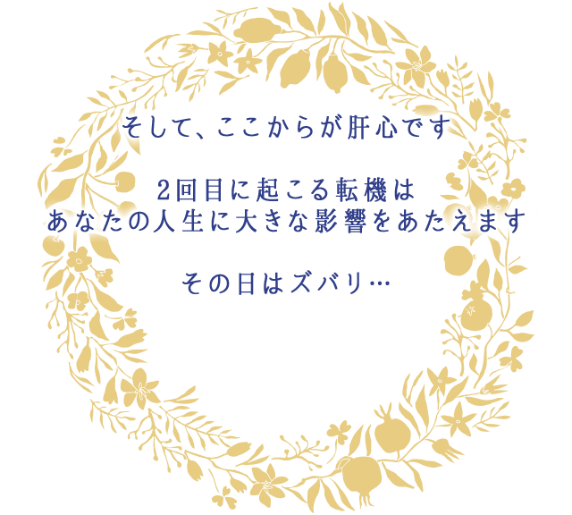 そして、ここからが肝心です
									2回目に起こる転機は
									あなたの人生に大きな影響をあたえます
									その日はズバリ…