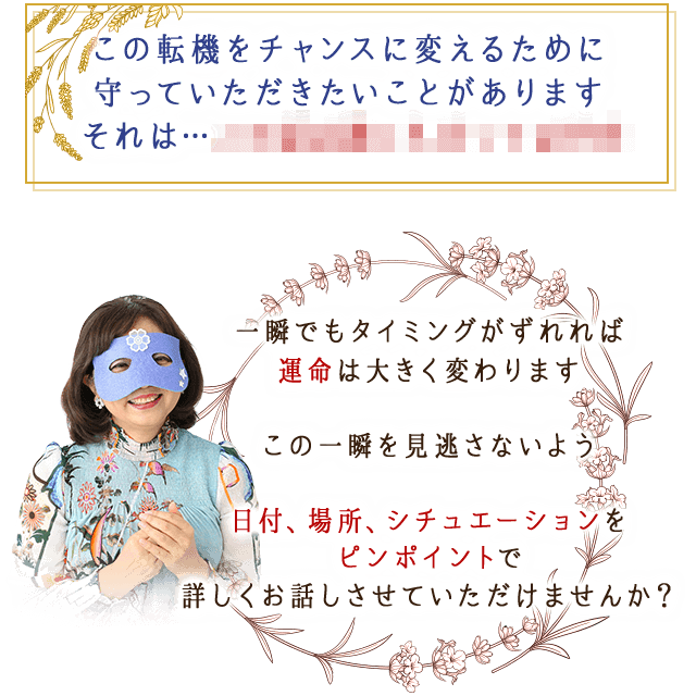 この転機をチャンスに変えるために
									守っていただきたいことがあります
									それは…
									一瞬でもタイミングがずれれば
		運命は大きく変わります

		この一瞬を見逃さないよう

		日付、場所。シチュエーションを
		ピンポイントで詳しくお話しさせていただけませんか？
									