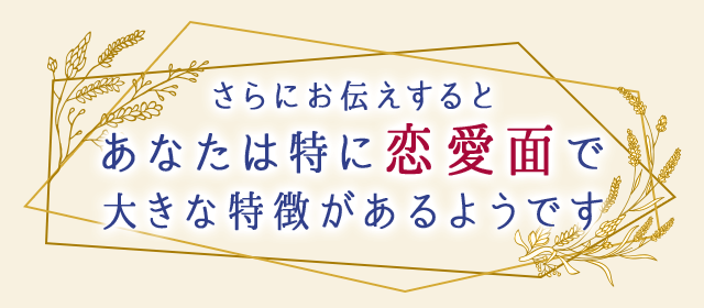 さらにお伝えすると、あなたは特に恋愛面で大きな特徴があるようです。