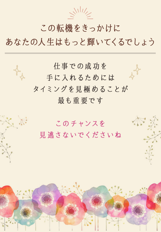 この転機をきっかけに
		あなたの人生はもっと輝いてくるでしょう
		仕事での成功を
		手に入れるためには
		タイミングを見極めることが
		最も重要です
		このチャンスを見逃さないでくださいね