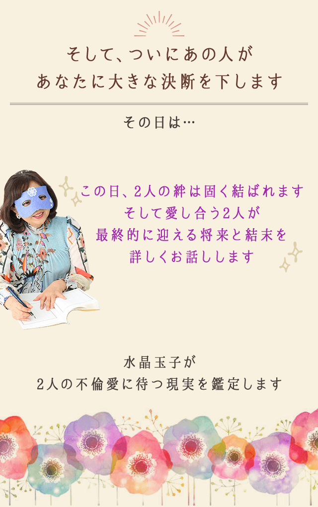 そして、ついにあの人が
		あなたに大きな決断を下します
		その日は…
		この日、2人の絆は固く結ばれます
		そして愛し合う2人が
		最終的に迎える将来と結末を
		詳しくお話しします
		水晶玉子が
		2人の不倫愛に待つ現実を鑑定します