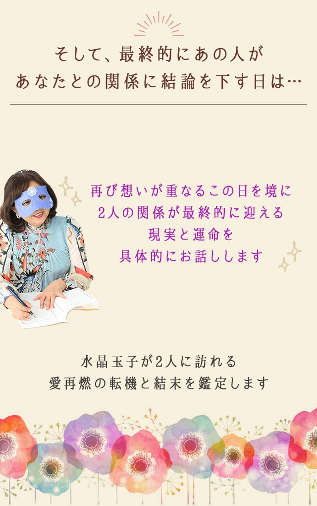 そして、最終的にあの人が
		あなたとの関係に結論を下す日は…
		再び想いが重なるこの日を境に
		2人の関係が最終的に迎える
		現実と運命を具体的にお話しします
		水晶玉子が2人に訪れる
		愛再燃の転機と結末を鑑定します