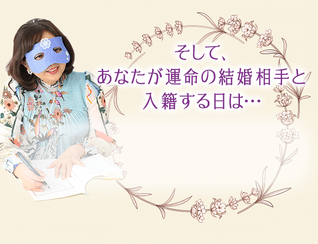 では、実際にあなたと運命の相手が
		いつ出会い、いつ入籍するのか…
		具体的にお話ししましょう
		あなたが運命の結婚相手と接近するのは…