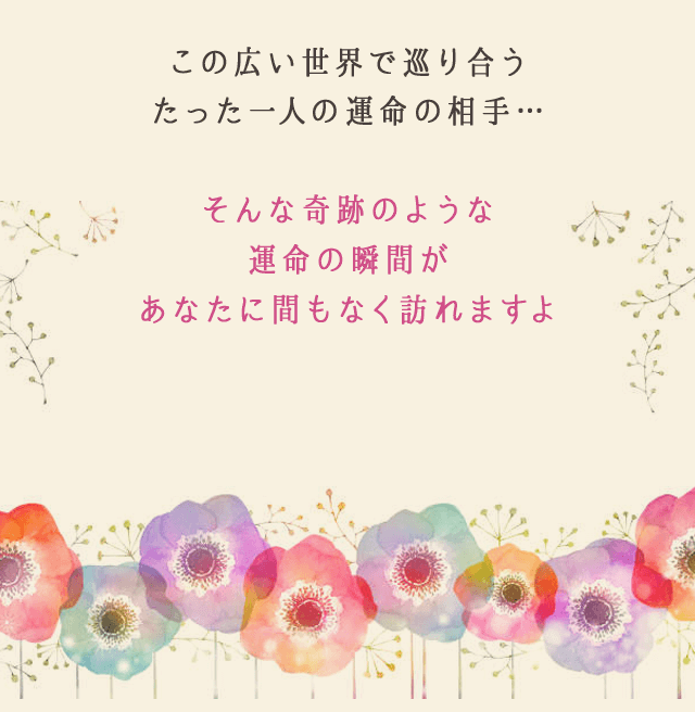 この広い世界で巡り合う
					たった一人の運命の相手…
					そんな奇跡のような
					運命の瞬間が
					あなたに間もなく訪れますよ