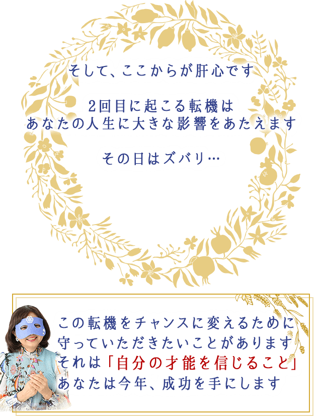 そして、ここからが肝心です
2回目に起こる転機は
あなたの人生に大きな影響を与えます
その日はズバリ…
この転機をチャンスに変えるために
守っていただきたいことがあります
それは「自分の才能を信じること」
あなたは今年、成功を手にします