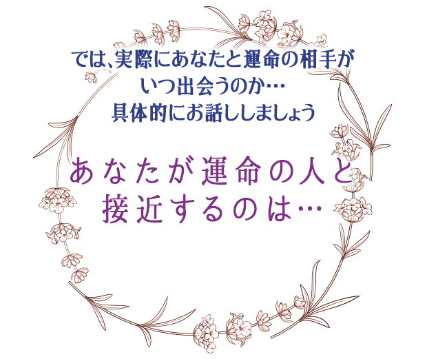 では、実際にあなたと運命の相手が
いつ出会うのか…
具体的にお話ししましょう
あなたが
運命の結婚相手と
接近するのは…