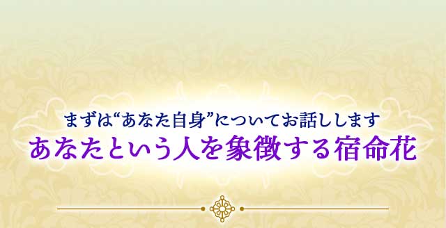 まずは“あなた自身”についてお話しします あなたという人を象徴する宿命花