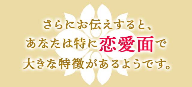 さらにお伝えすると、あなたは特に恋愛面で大きな特徴があるようです。