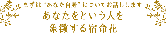 まずは“あなた自身”についてお話しします あなたという人を象徴する宿命花