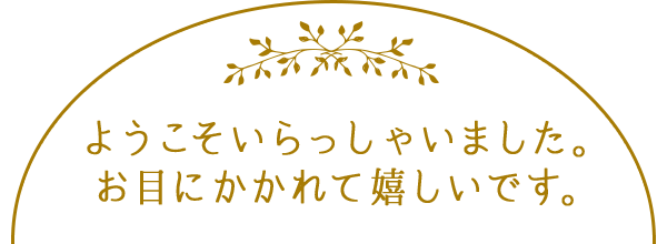 ようこそいらっしゃいました。 ようやくお目にかかれましたね。