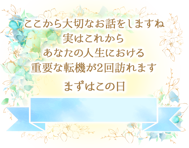 でここから大切なお話をしますね
		実はこれから
		あなたの人生における
		重要な転機が2回訪れます
		まずはこの日