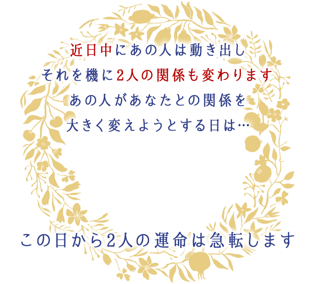 近日中にあの人は動き出し
		それを機に2人の関係も変わります
		あの人があなたとの関係を
		大きく変えようとする日は…
		この日から2人の運命は急転します